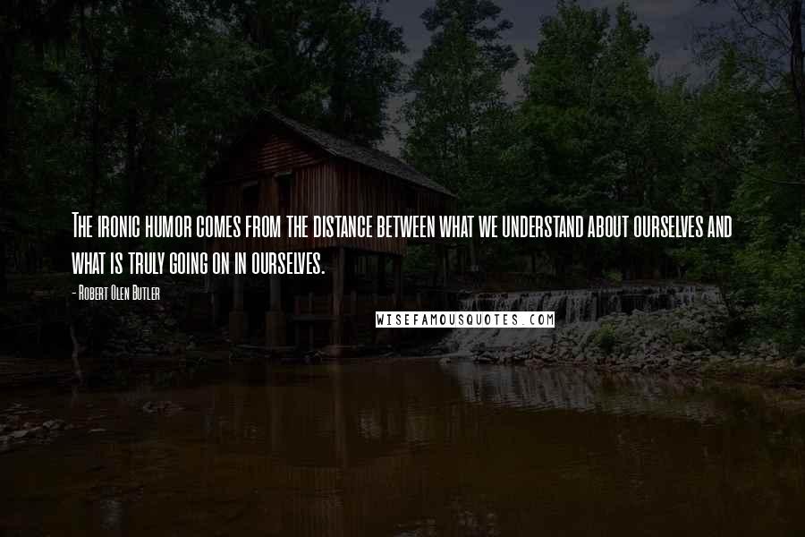 Robert Olen Butler Quotes: The ironic humor comes from the distance between what we understand about ourselves and what is truly going on in ourselves.