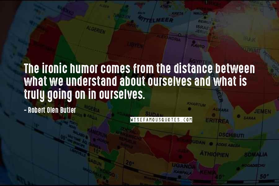 Robert Olen Butler Quotes: The ironic humor comes from the distance between what we understand about ourselves and what is truly going on in ourselves.