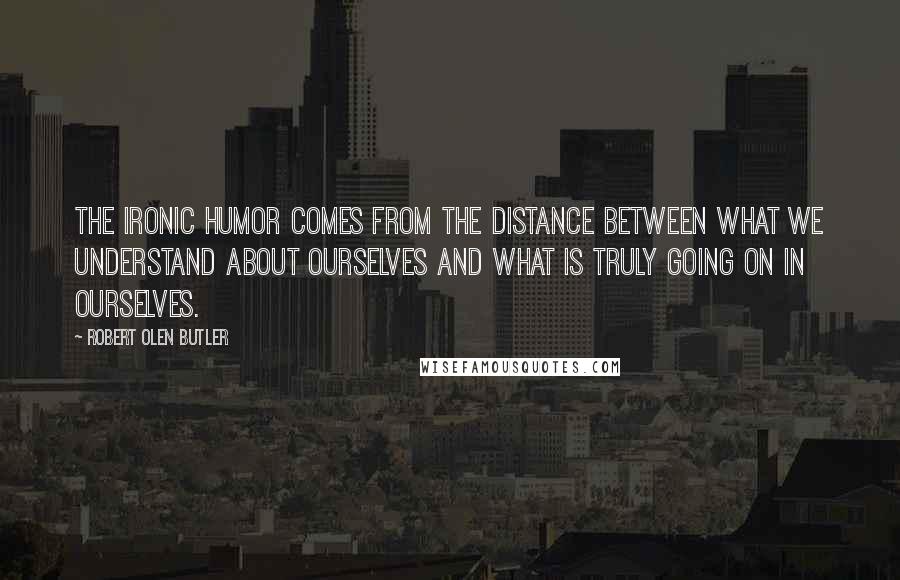 Robert Olen Butler Quotes: The ironic humor comes from the distance between what we understand about ourselves and what is truly going on in ourselves.