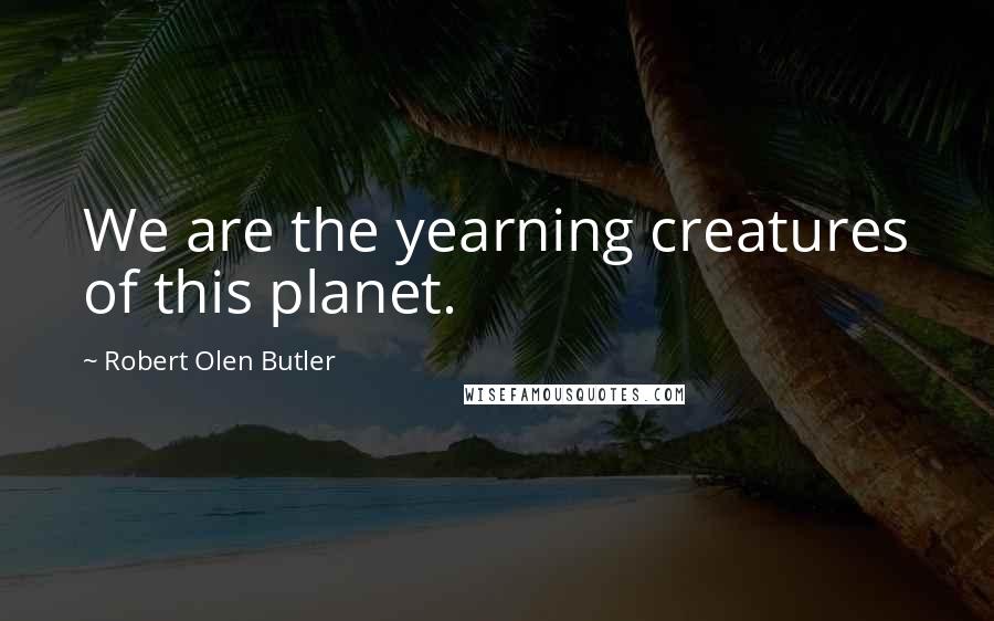 Robert Olen Butler Quotes: We are the yearning creatures of this planet.