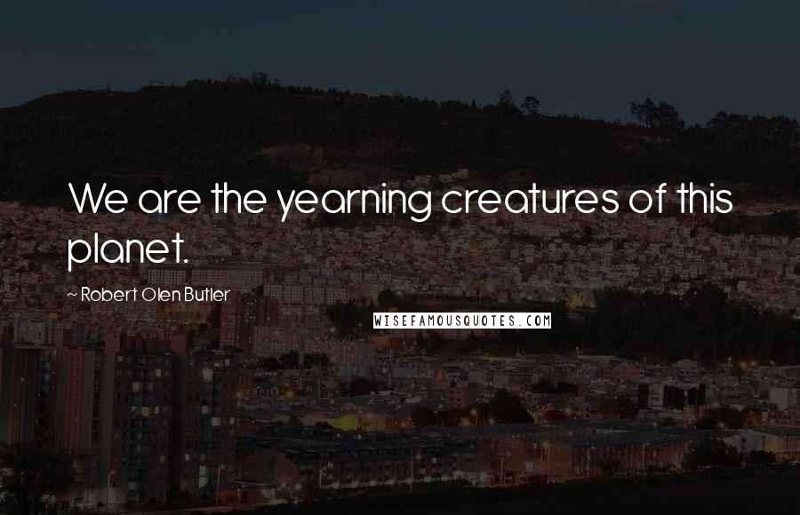 Robert Olen Butler Quotes: We are the yearning creatures of this planet.