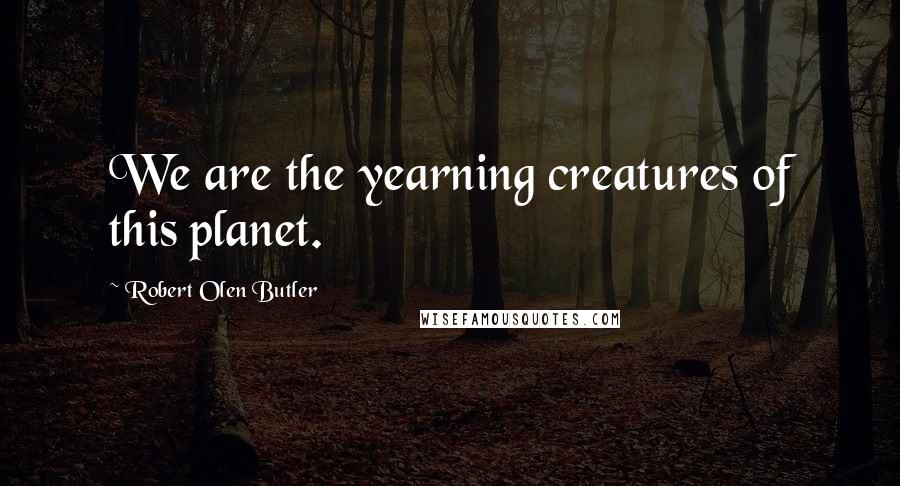 Robert Olen Butler Quotes: We are the yearning creatures of this planet.