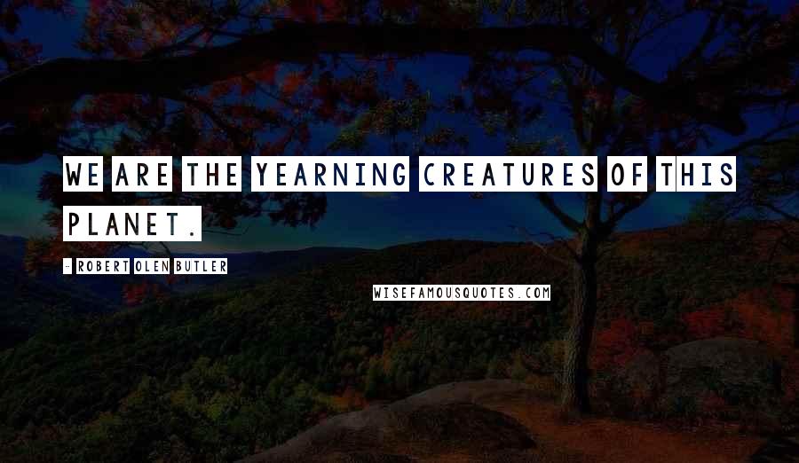Robert Olen Butler Quotes: We are the yearning creatures of this planet.