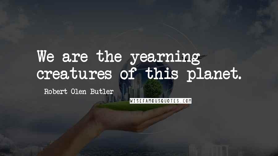 Robert Olen Butler Quotes: We are the yearning creatures of this planet.