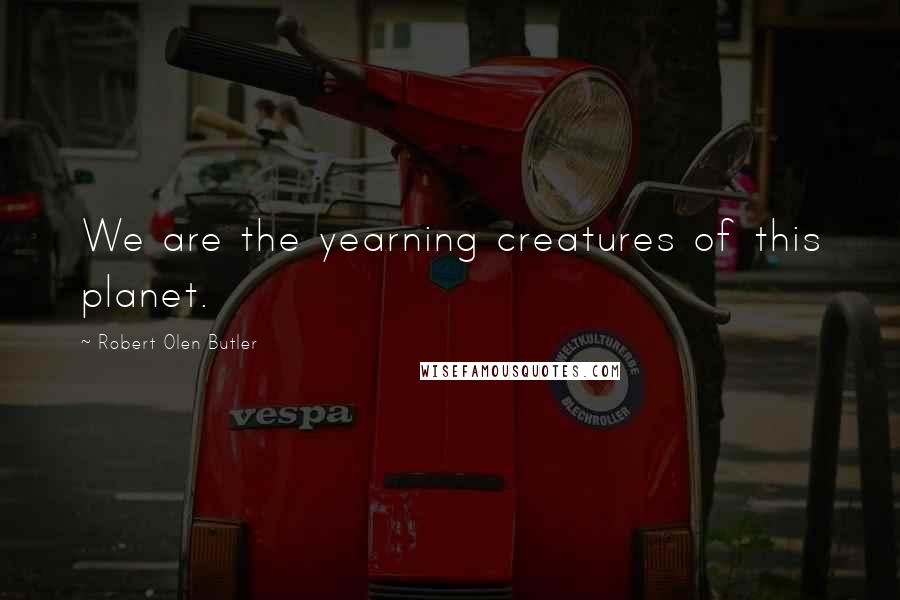 Robert Olen Butler Quotes: We are the yearning creatures of this planet.