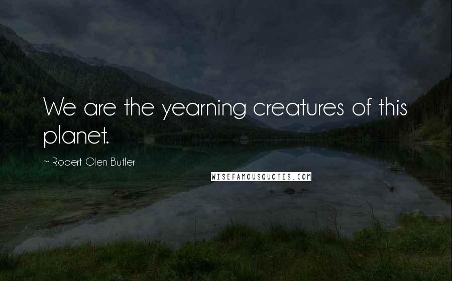 Robert Olen Butler Quotes: We are the yearning creatures of this planet.