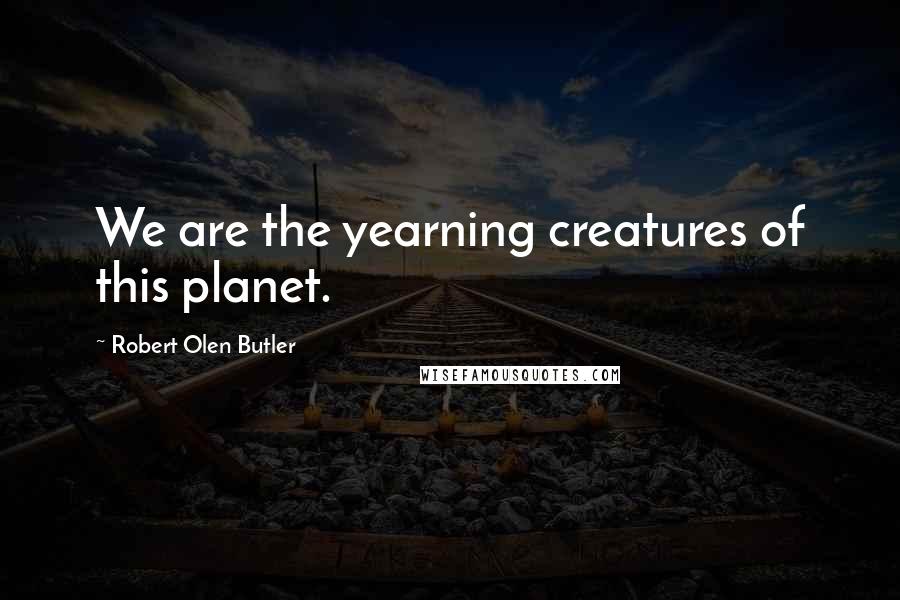 Robert Olen Butler Quotes: We are the yearning creatures of this planet.