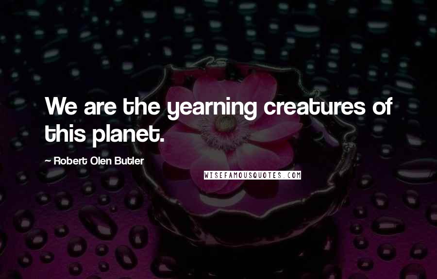 Robert Olen Butler Quotes: We are the yearning creatures of this planet.