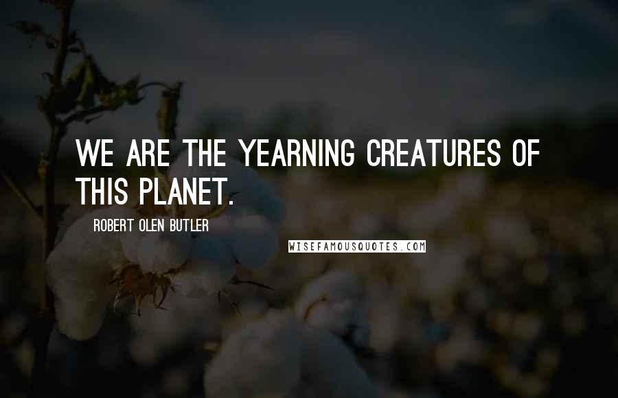 Robert Olen Butler Quotes: We are the yearning creatures of this planet.