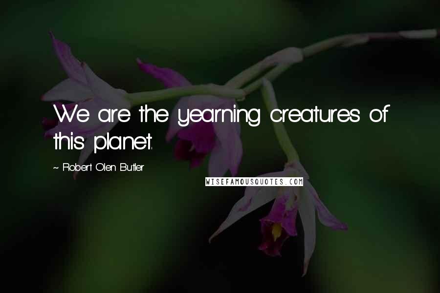 Robert Olen Butler Quotes: We are the yearning creatures of this planet.