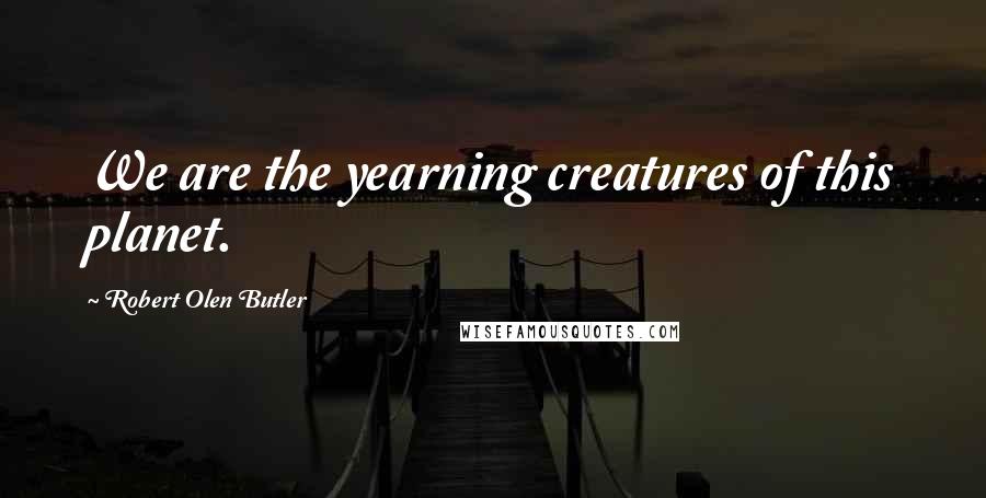 Robert Olen Butler Quotes: We are the yearning creatures of this planet.