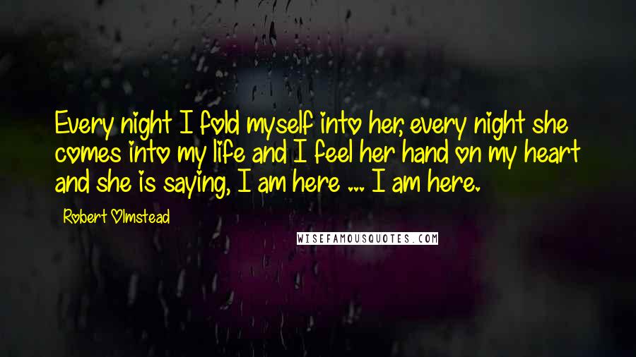 Robert Olmstead Quotes: Every night I fold myself into her, every night she comes into my life and I feel her hand on my heart and she is saying, I am here ... I am here.