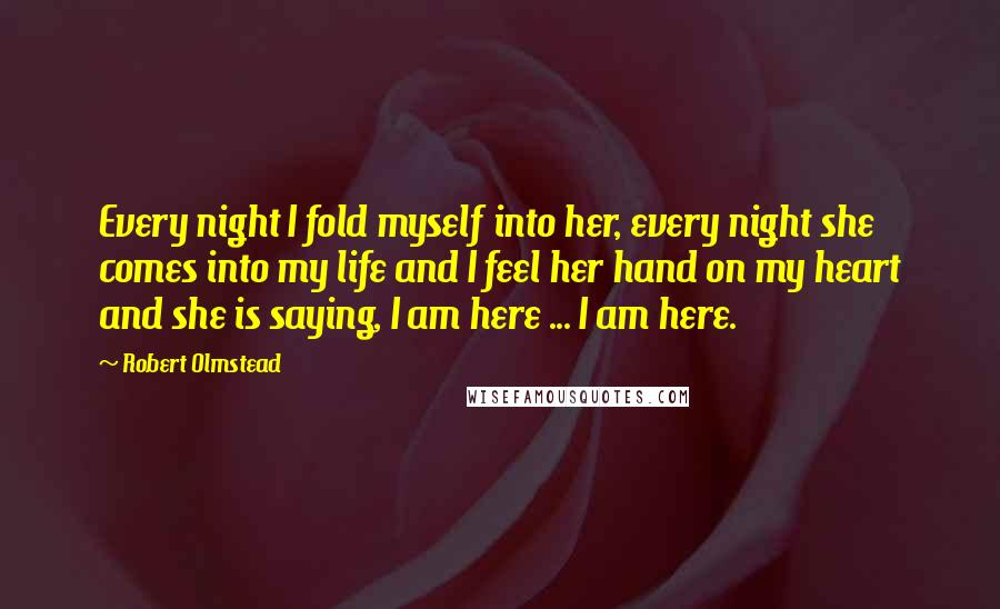 Robert Olmstead Quotes: Every night I fold myself into her, every night she comes into my life and I feel her hand on my heart and she is saying, I am here ... I am here.