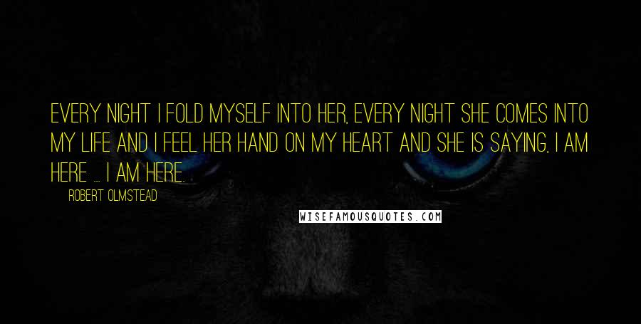 Robert Olmstead Quotes: Every night I fold myself into her, every night she comes into my life and I feel her hand on my heart and she is saying, I am here ... I am here.