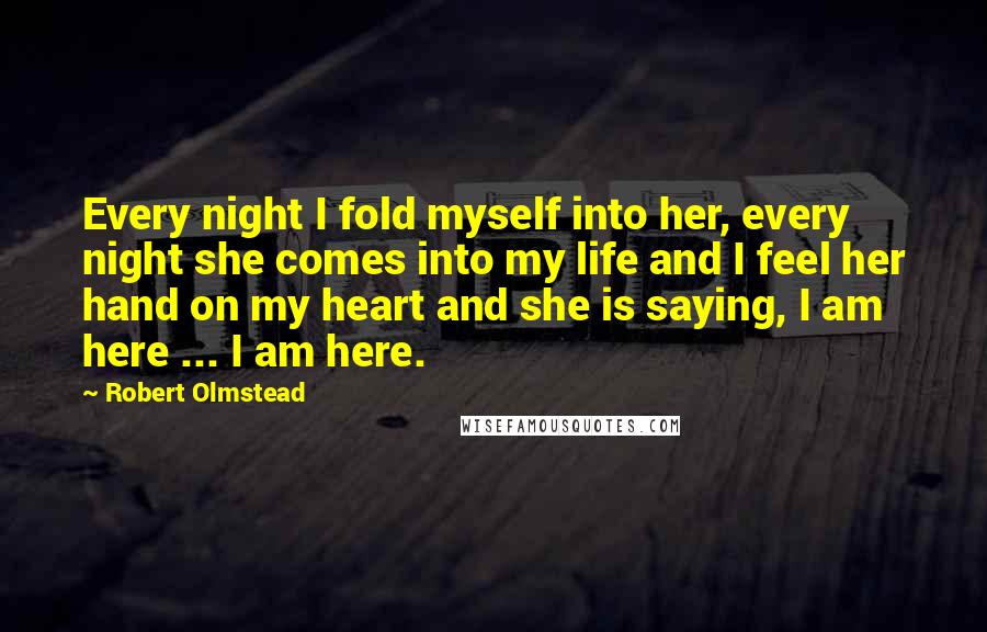 Robert Olmstead Quotes: Every night I fold myself into her, every night she comes into my life and I feel her hand on my heart and she is saying, I am here ... I am here.