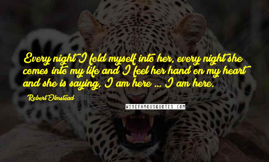 Robert Olmstead Quotes: Every night I fold myself into her, every night she comes into my life and I feel her hand on my heart and she is saying, I am here ... I am here.