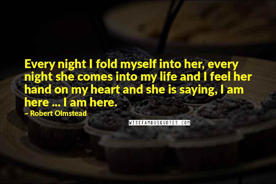 Robert Olmstead Quotes: Every night I fold myself into her, every night she comes into my life and I feel her hand on my heart and she is saying, I am here ... I am here.