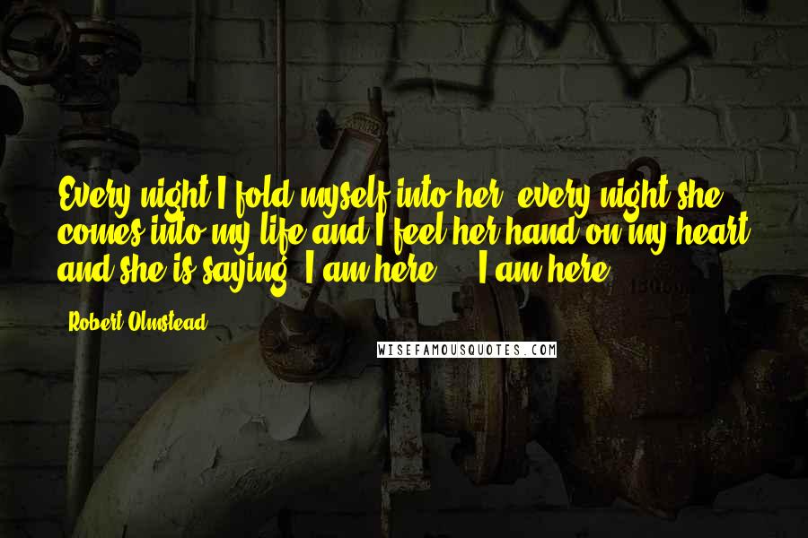 Robert Olmstead Quotes: Every night I fold myself into her, every night she comes into my life and I feel her hand on my heart and she is saying, I am here ... I am here.