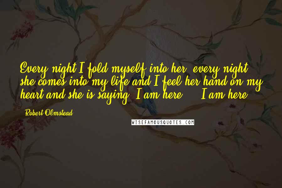 Robert Olmstead Quotes: Every night I fold myself into her, every night she comes into my life and I feel her hand on my heart and she is saying, I am here ... I am here.