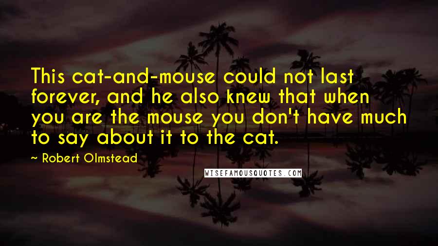 Robert Olmstead Quotes: This cat-and-mouse could not last forever, and he also knew that when you are the mouse you don't have much to say about it to the cat.