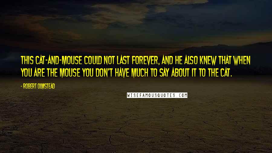 Robert Olmstead Quotes: This cat-and-mouse could not last forever, and he also knew that when you are the mouse you don't have much to say about it to the cat.