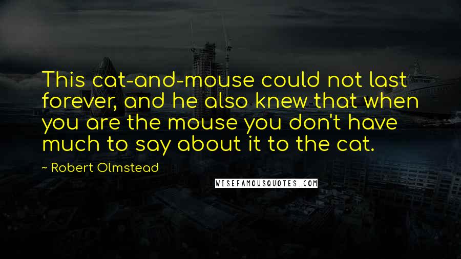 Robert Olmstead Quotes: This cat-and-mouse could not last forever, and he also knew that when you are the mouse you don't have much to say about it to the cat.