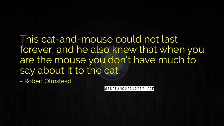 Robert Olmstead Quotes: This cat-and-mouse could not last forever, and he also knew that when you are the mouse you don't have much to say about it to the cat.