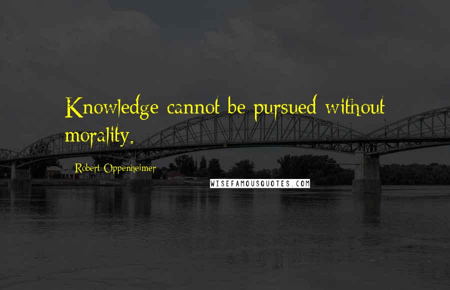 Robert Oppenheimer Quotes: Knowledge cannot be pursued without morality.