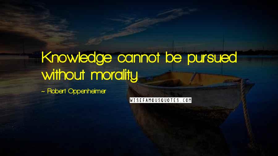 Robert Oppenheimer Quotes: Knowledge cannot be pursued without morality.