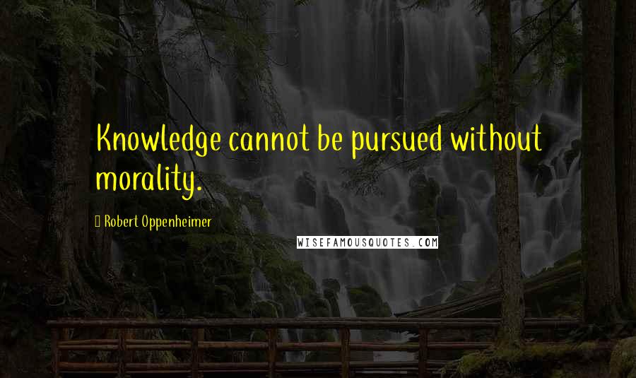 Robert Oppenheimer Quotes: Knowledge cannot be pursued without morality.