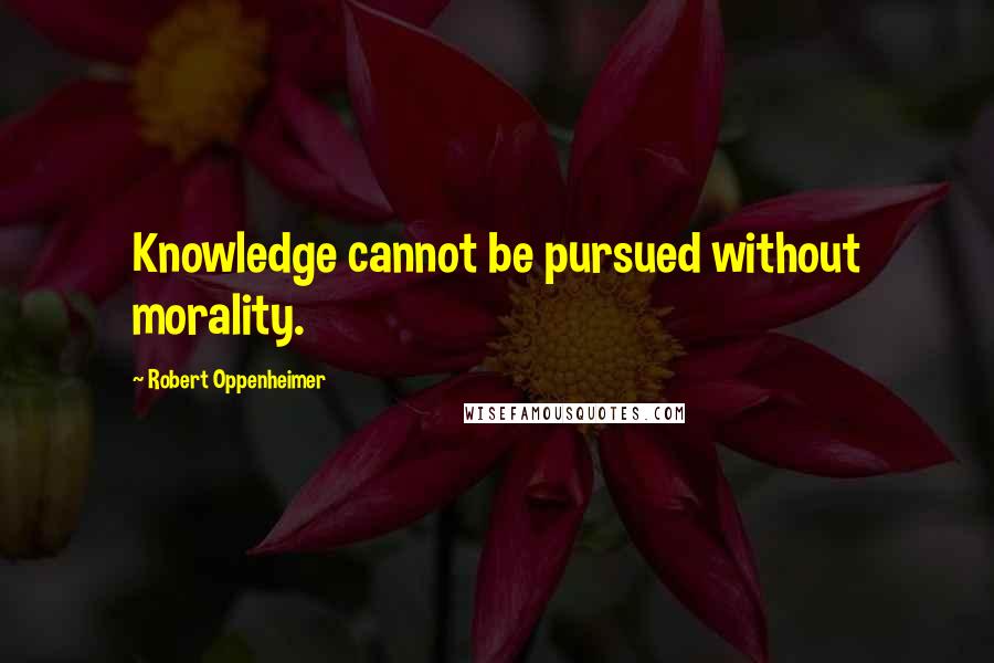 Robert Oppenheimer Quotes: Knowledge cannot be pursued without morality.