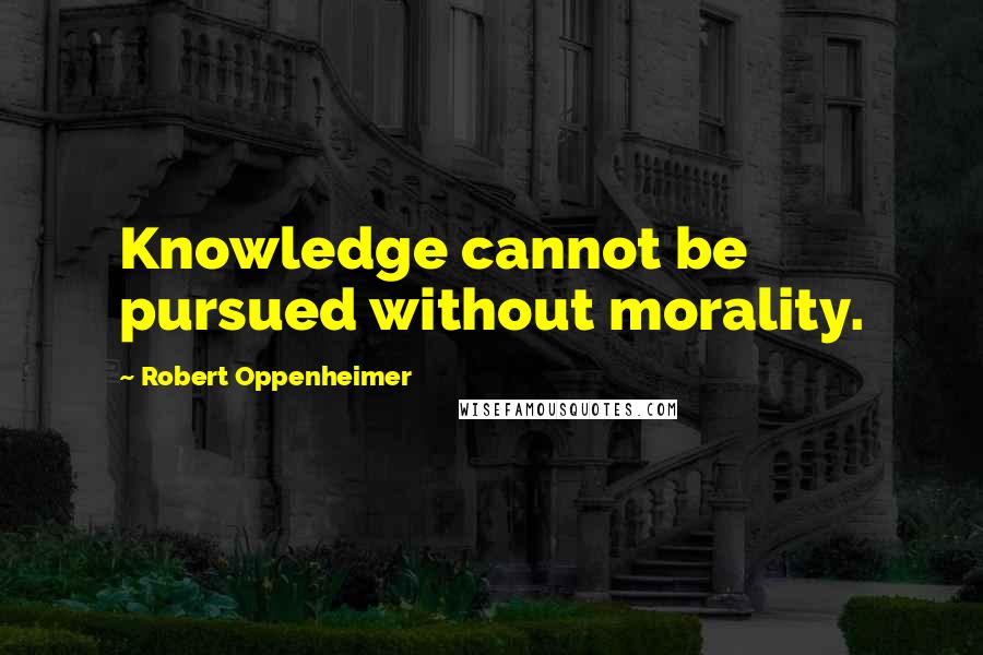 Robert Oppenheimer Quotes: Knowledge cannot be pursued without morality.