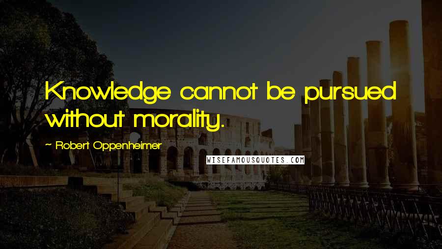 Robert Oppenheimer Quotes: Knowledge cannot be pursued without morality.
