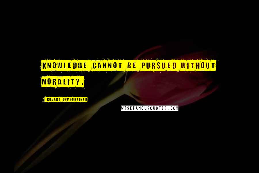 Robert Oppenheimer Quotes: Knowledge cannot be pursued without morality.