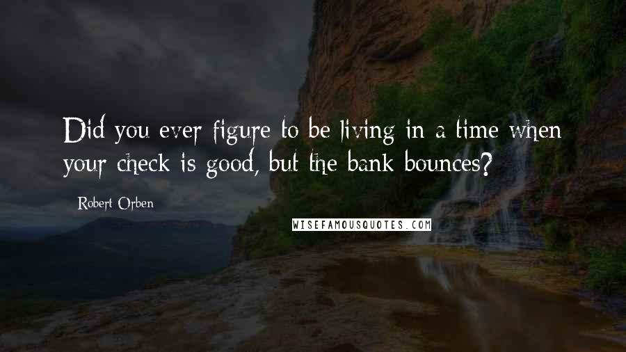 Robert Orben Quotes: Did you ever figure to be living in a time when your check is good, but the bank bounces?