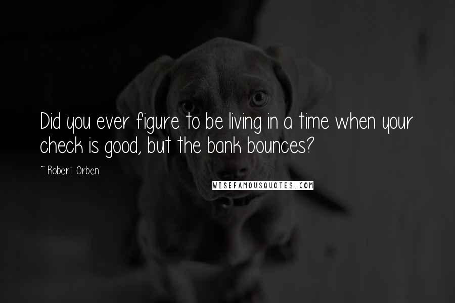 Robert Orben Quotes: Did you ever figure to be living in a time when your check is good, but the bank bounces?