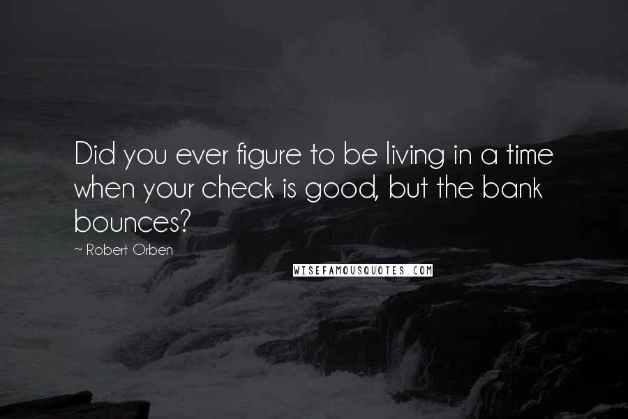 Robert Orben Quotes: Did you ever figure to be living in a time when your check is good, but the bank bounces?
