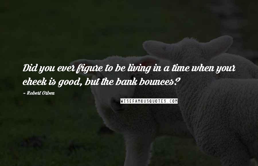 Robert Orben Quotes: Did you ever figure to be living in a time when your check is good, but the bank bounces?