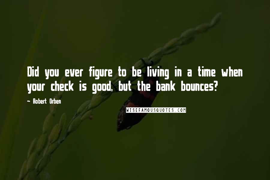 Robert Orben Quotes: Did you ever figure to be living in a time when your check is good, but the bank bounces?