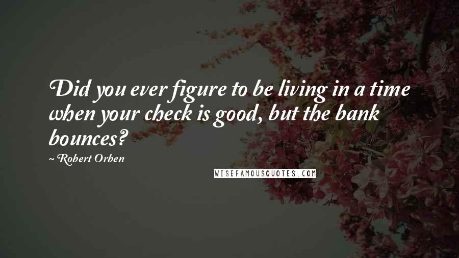 Robert Orben Quotes: Did you ever figure to be living in a time when your check is good, but the bank bounces?