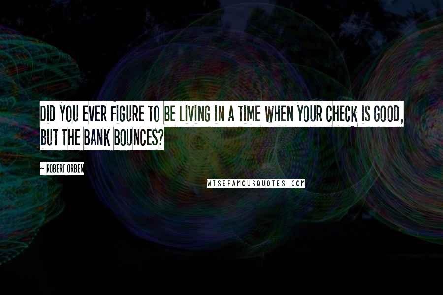 Robert Orben Quotes: Did you ever figure to be living in a time when your check is good, but the bank bounces?