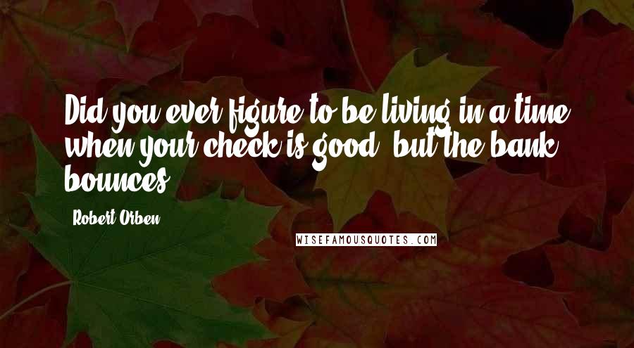 Robert Orben Quotes: Did you ever figure to be living in a time when your check is good, but the bank bounces?