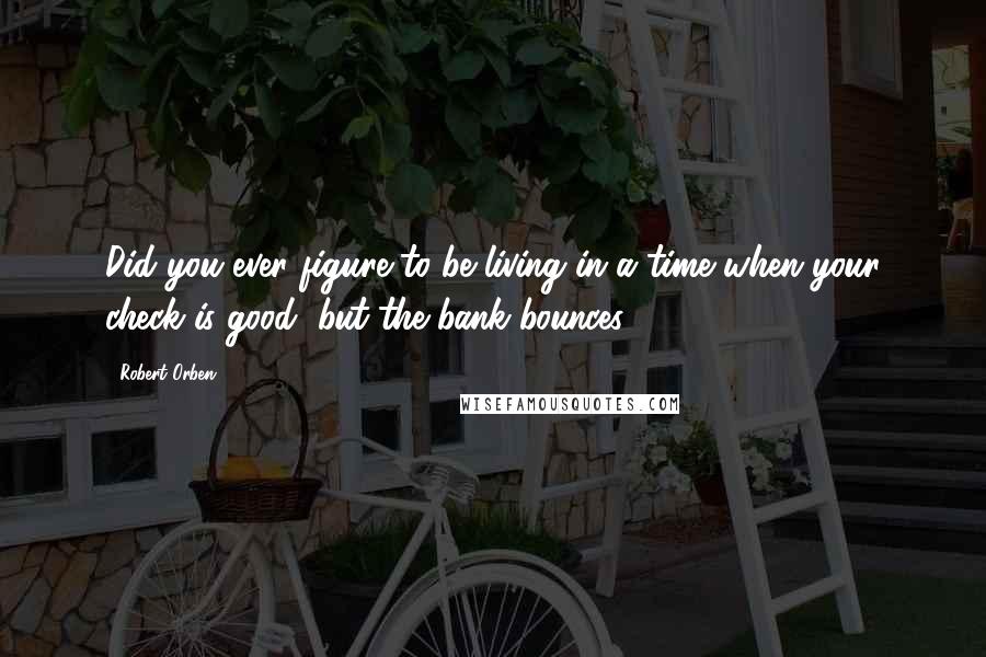 Robert Orben Quotes: Did you ever figure to be living in a time when your check is good, but the bank bounces?