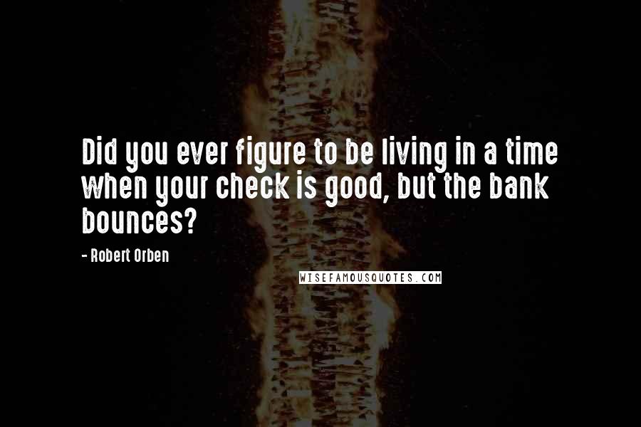 Robert Orben Quotes: Did you ever figure to be living in a time when your check is good, but the bank bounces?