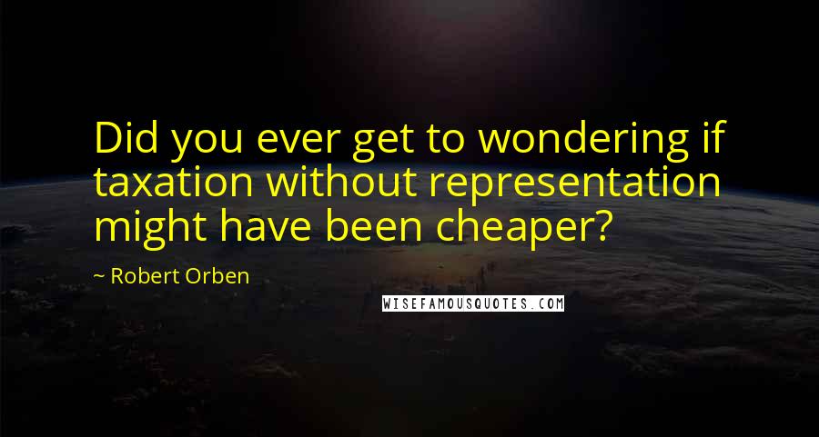 Robert Orben Quotes: Did you ever get to wondering if taxation without representation might have been cheaper?