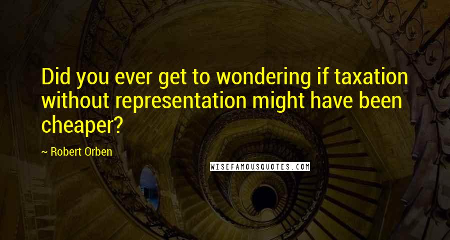 Robert Orben Quotes: Did you ever get to wondering if taxation without representation might have been cheaper?