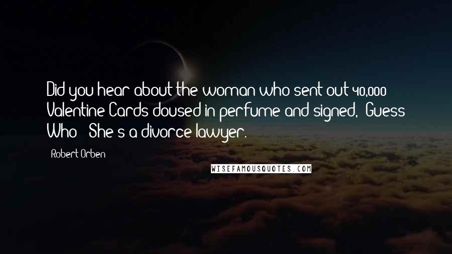 Robert Orben Quotes: Did you hear about the woman who sent out 40,000 Valentine Cards doused in perfume and signed, "Guess Who?" She's a divorce lawyer.