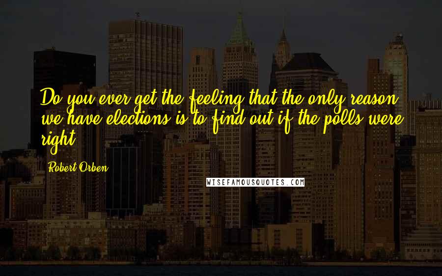 Robert Orben Quotes: Do you ever get the feeling that the only reason we have elections is to find out if the polls were right?