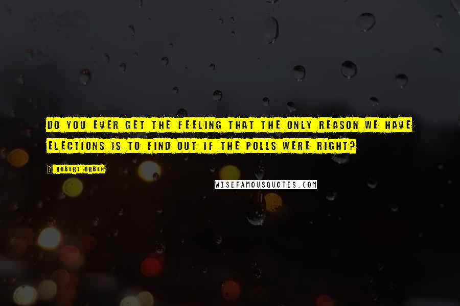 Robert Orben Quotes: Do you ever get the feeling that the only reason we have elections is to find out if the polls were right?