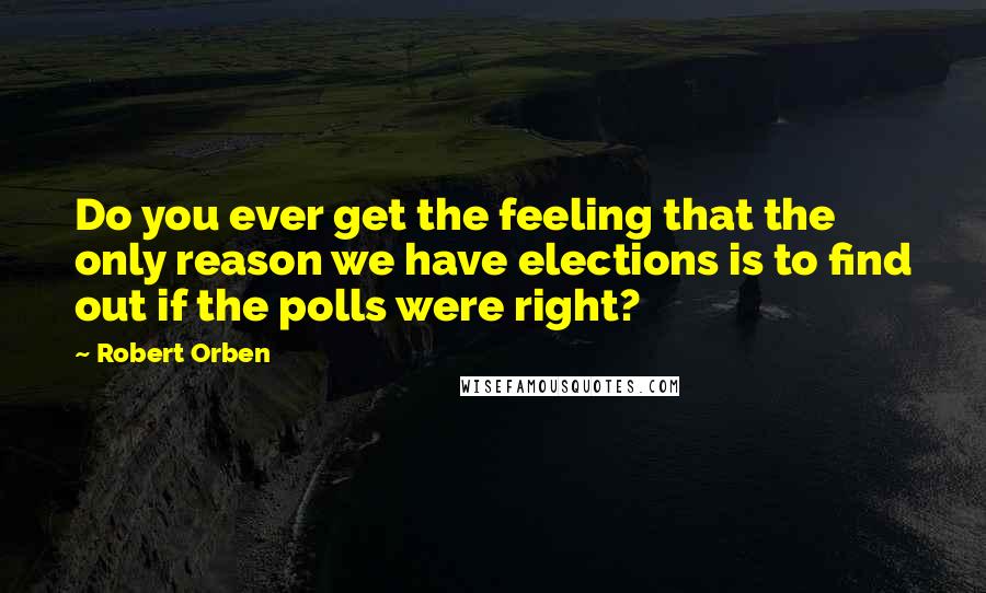 Robert Orben Quotes: Do you ever get the feeling that the only reason we have elections is to find out if the polls were right?
